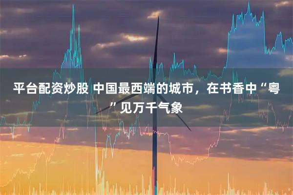 平台配资炒股 中国最西端的城市，在书香中“粤”见万千气象