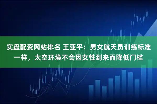 实盘配资网站排名 王亚平：男女航天员训练标准一样，太空环境不会因女性到来而降低门槛