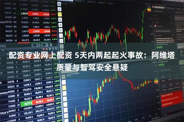 配资专业网上配资 5天内两起起火事故：阿维塔质量与智驾安全悬疑