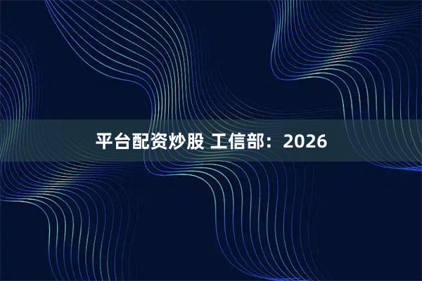 平台配资炒股 工信部：2026