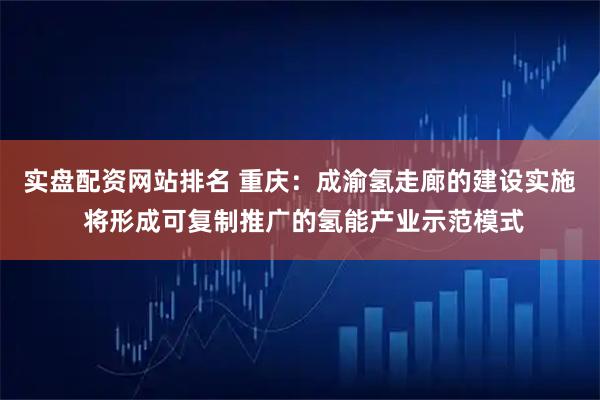实盘配资网站排名 重庆：成渝氢走廊的建设实施 将形成可复制推广的氢能产业示范模式